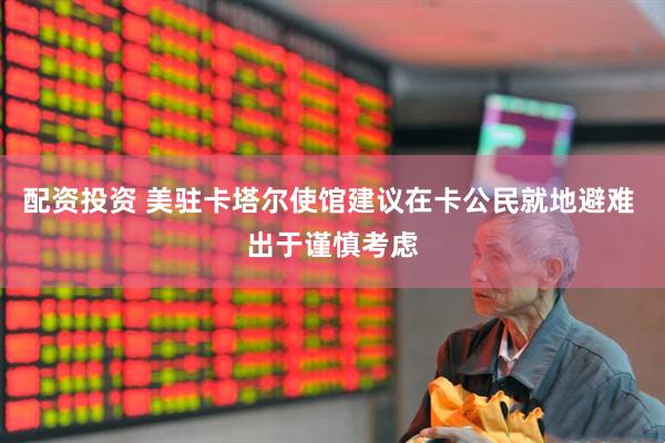 配资投资 美驻卡塔尔使馆建议在卡公民就地避难 出于谨慎考虑