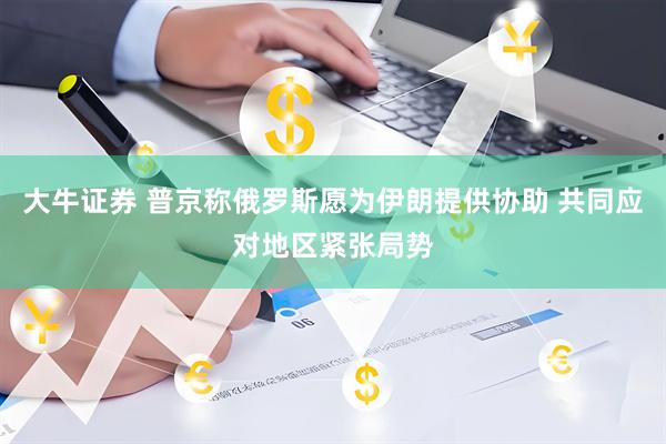 大牛证券 普京称俄罗斯愿为伊朗提供协助 共同应对地区紧张局势