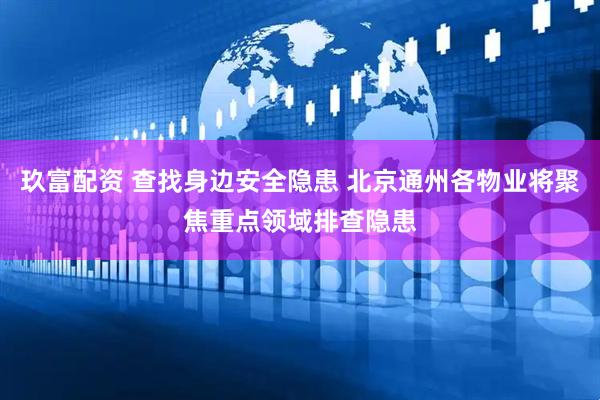 玖富配资 查找身边安全隐患 北京通州各物业将聚焦重点领域排查隐患