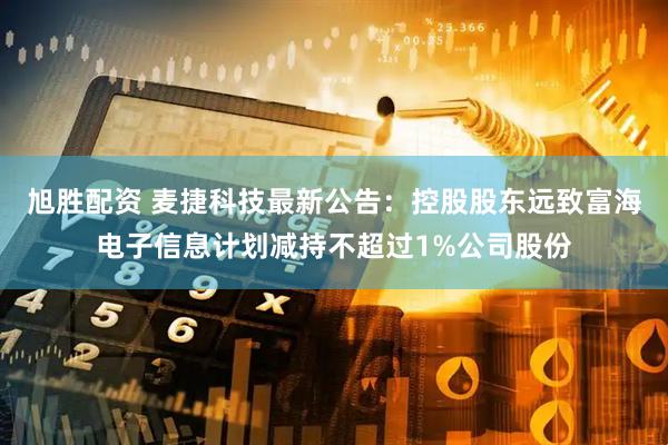 旭胜配资 麦捷科技最新公告：控股股东远致富海电子信息计划减持不超过1%公司股份