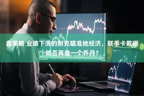 鑫策略 业绩下滑的耐克瞄准她经济，联手卡戴珊能否再造一个乔丹？