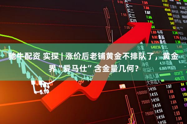 驰牛配资 实探 | 涨价后老铺黄金不排队了，黄金界“爱马仕”含金量几何？