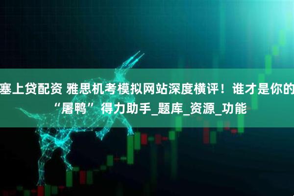 塞上贷配资 雅思机考模拟网站深度横评！谁才是你的 “屠鸭” 得力助手_题库_资源_功能