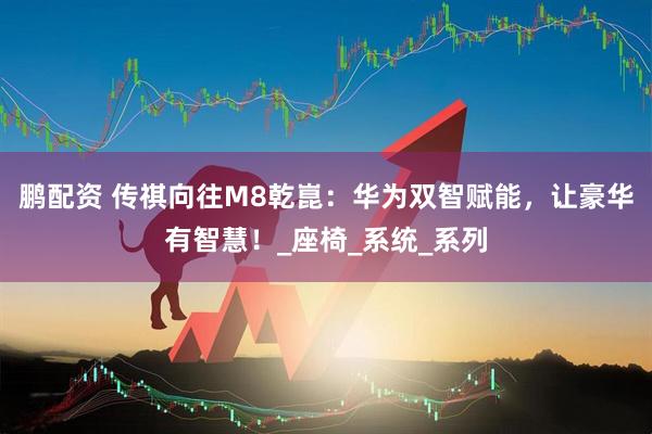 鹏配资 传祺向往M8乾崑：华为双智赋能，让豪华有智慧！_座椅_系统_系列