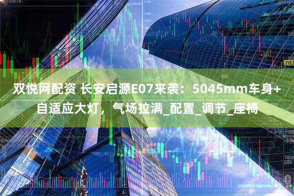 双悦网配资 长安启源E07来袭：5045mm车身+自适应大灯，气场拉满_配置_调节_座椅