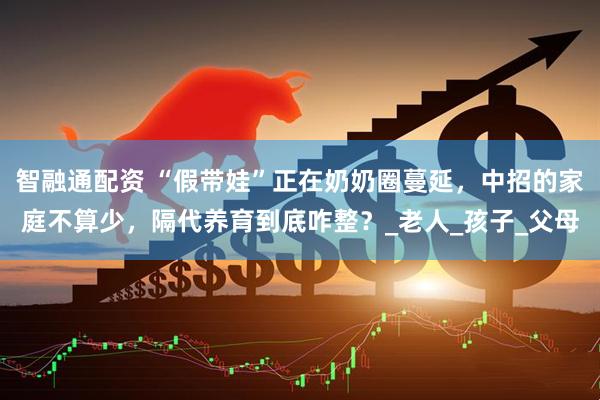 智融通配资 “假带娃”正在奶奶圈蔓延，中招的家庭不算少，隔代养育到底咋整？_老人_孩子_父母