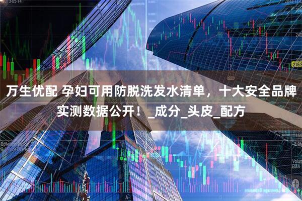 万生优配 孕妇可用防脱洗发水清单，十大安全品牌实测数据公开！_成分_头皮_配方