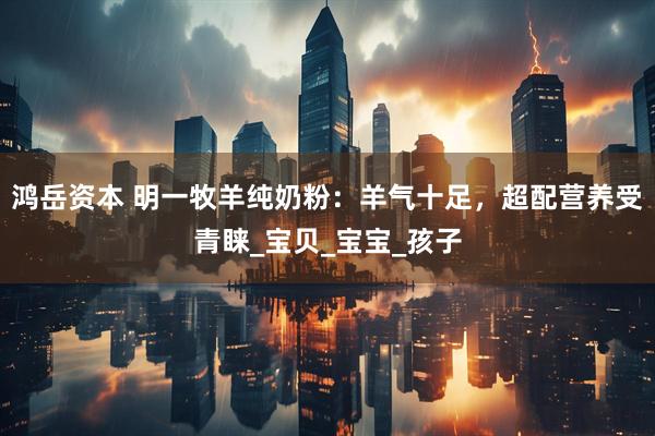 鸿岳资本 明一牧羊纯奶粉：羊气十足，超配营养受青睐_宝贝_宝宝_孩子