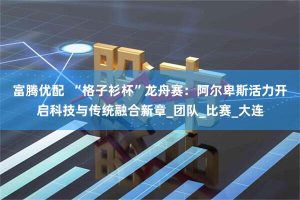 富腾优配  “格子衫杯”龙舟赛：阿尔卑斯活力开启科技与传统融合新章_团队_比赛_大连