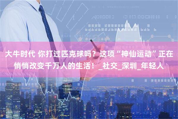 大牛时代 你打过匹克球吗？这项“神仙运动”正在悄悄改变千万人的生活！_社交_深圳_年轻人
