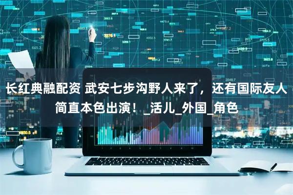 长红典融配资 武安七步沟野人来了，还有国际友人简直本色出演！_活儿_外国_角色