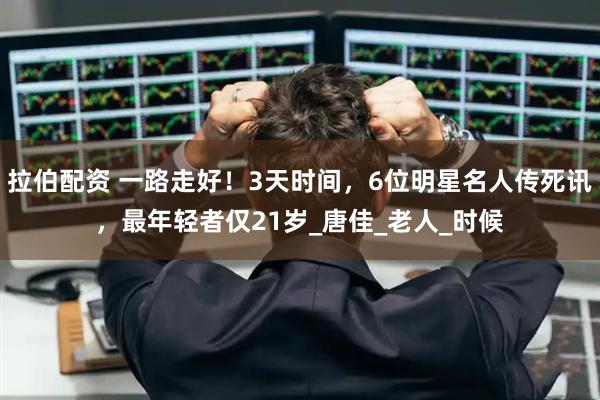 拉伯配资 一路走好！3天时间，6位明星名人传死讯，最年轻者仅21岁_唐佳_老人_时候