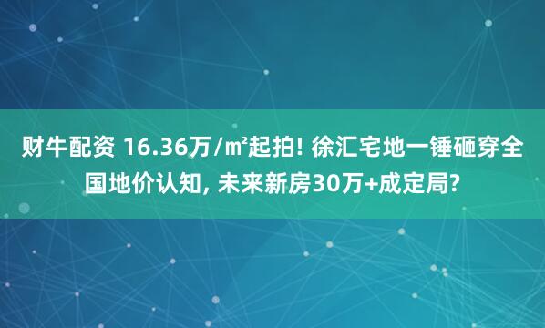 财牛配资 16.36万/㎡起拍! 徐汇宅地一锤砸穿全国地价认知, 未来新房30万+成定局?