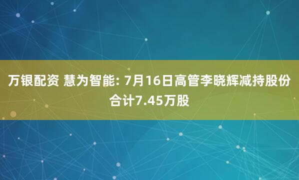 万银配资 慧为智能: 7月16日高管李晓辉减持股份合计7.45万股