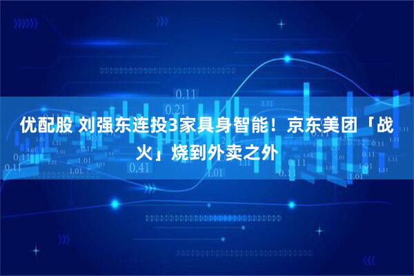 优配股 刘强东连投3家具身智能！京东美团「战火」烧到外卖之外