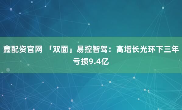 鑫配资官网 「双面」易控智驾：高增长光环下三年亏损9.4亿