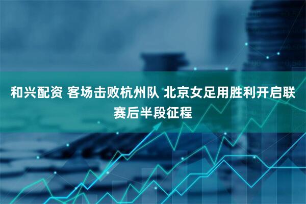 和兴配资 客场击败杭州队 北京女足用胜利开启联赛后半段征程