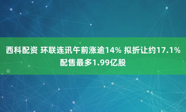 西科配资 环联连讯午前涨逾14% 拟折让约17.1%配售最多1.99亿股