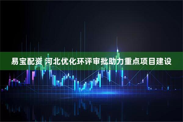 易宝配资 河北优化环评审批助力重点项目建设