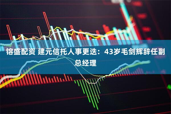 镕盛配资 建元信托人事更迭：43岁毛剑辉辞任副总经理