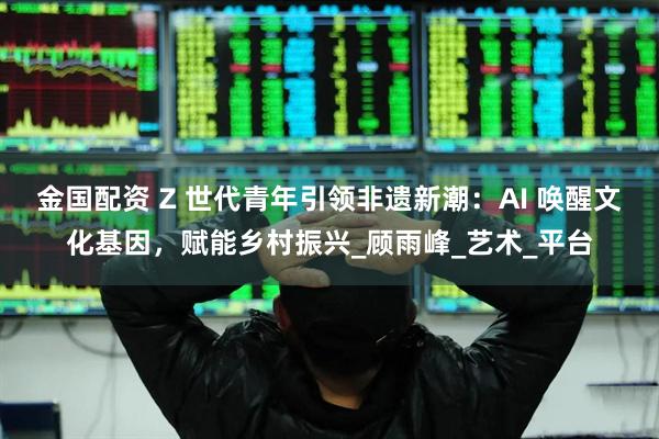 金国配资 Z 世代青年引领非遗新潮：AI 唤醒文化基因，赋能乡村振兴_顾雨峰_艺术_平台