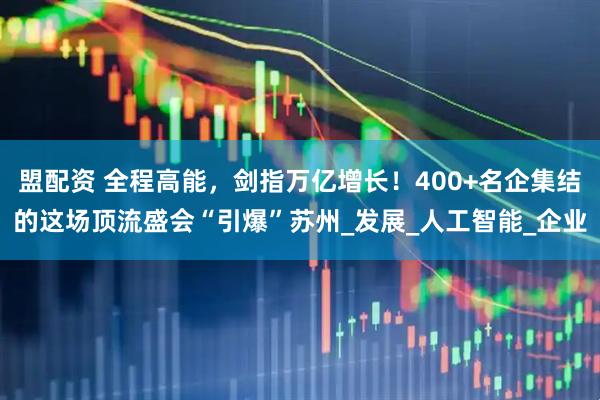盟配资 全程高能，剑指万亿增长！400+名企集结的这场顶流盛会“引爆”苏州_发展_人工智能_企业