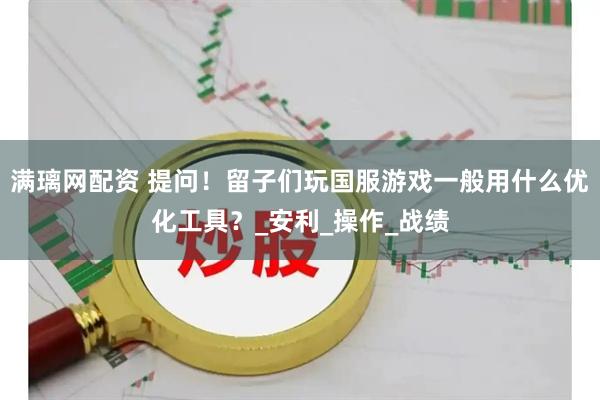 满璃网配资 提问！留子们玩国服游戏一般用什么优化工具？_安利_操作_战绩