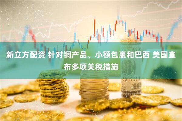 新立方配资 针对铜产品、小额包裹和巴西 美国宣布多项关税措施