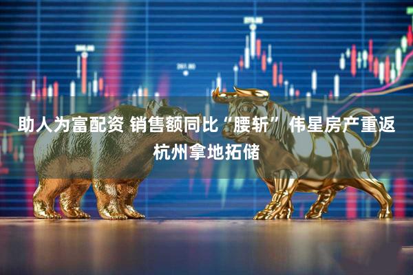助人为富配资 销售额同比“腰斩” 伟星房产重返杭州拿地拓储