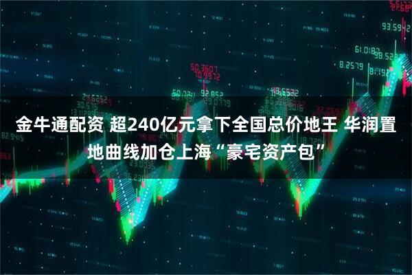金牛通配资 超240亿元拿下全国总价地王 华润置地曲线加仓上海“豪宅资产包”