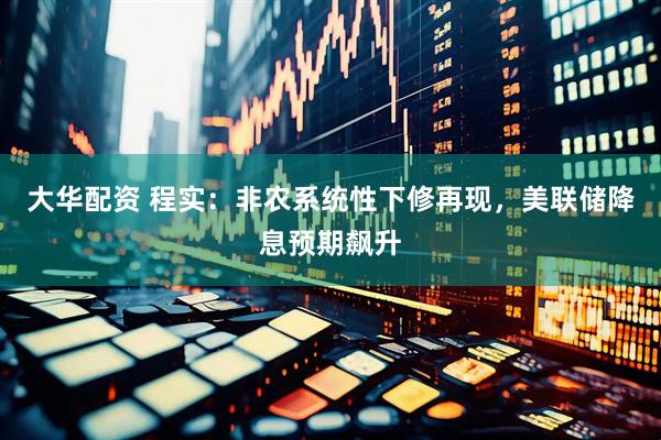 大华配资 程实：非农系统性下修再现，美联储降息预期飙升