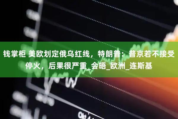 钱掌柜 美欧划定俄乌红线，特朗普：普京若不接受停火，后果很严重_会晤_欧洲_连斯基