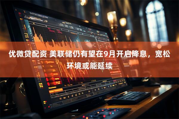 优微贷配资 美联储仍有望在9月开启降息，宽松环境或能延续