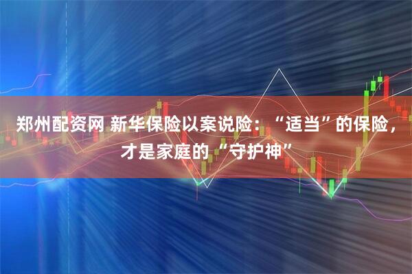 郑州配资网 新华保险以案说险：“适当”的保险，才是家庭的 “守护神”