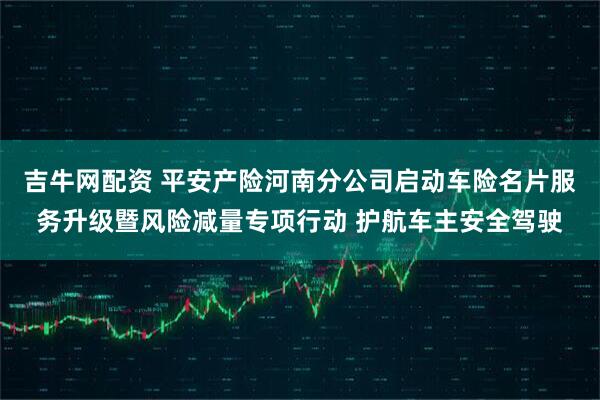 吉牛网配资 平安产险河南分公司启动车险名片服务升级暨风险减量专项行动 护航车主安全驾驶