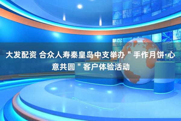 大发配资 合众人寿秦皇岛中支举办＂手作月饼·心意共圆＂客户体验活动