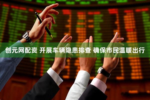 创元网配资 开展车辆隐患排查 确保市民温暖出行