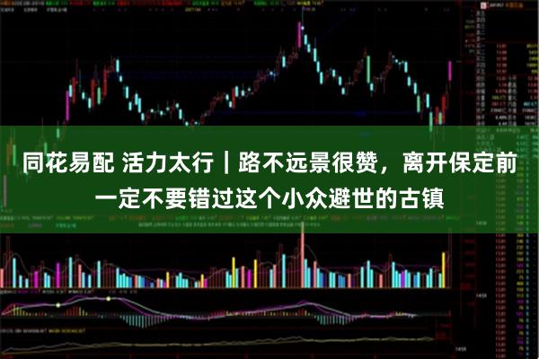 同花易配 活力太行｜路不远景很赞，离开保定前一定不要错过这个小众避世的古镇