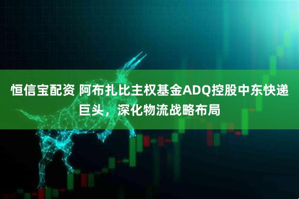 恒信宝配资 阿布扎比主权基金ADQ控股中东快递巨头,深化物流战略布局