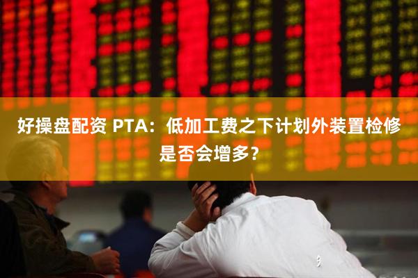 好操盘配资 PTA:低加工费之下计划外装置检修是否会增多?