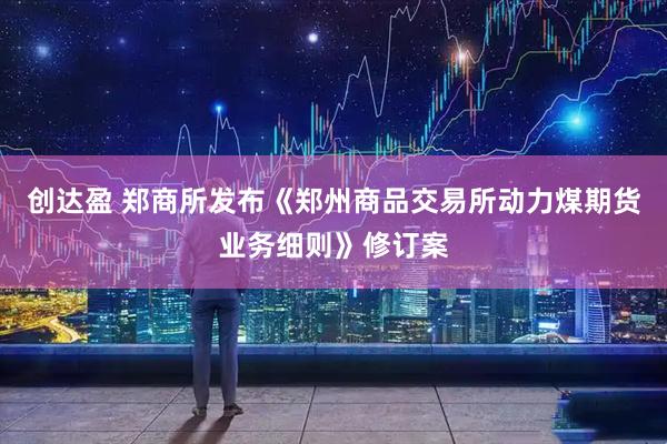 创达盈 郑商所发布《郑州商品交易所动力煤期货业务细则》修订案