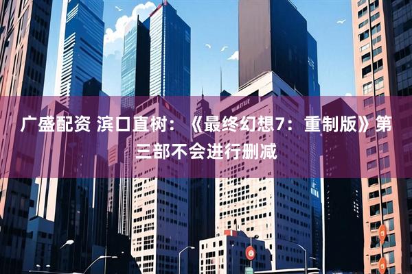 广盛配资 滨口直树:《最终幻想7:重制版》第三部不会进行删减