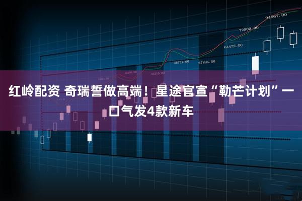红岭配资 奇瑞誓做高端！星途官宣“勒芒计划”一口气发4款新车