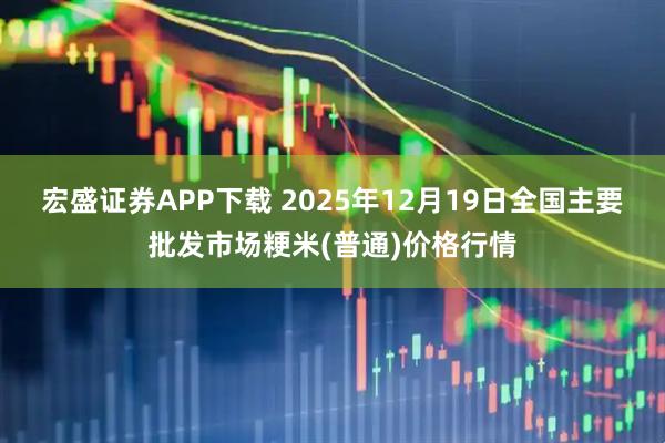 宏盛证券APP下载 2025年12月19日全国主要批发市场粳米(普通)价格行情