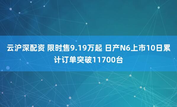 云沪深配资 限时售9.19万起 日产N6上市10日累计订单突破11700台