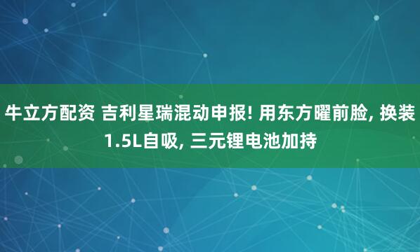 牛立方配资 吉利星瑞混动申报! 用东方曜前脸, 换装1.5L自吸, 三元锂电池加持