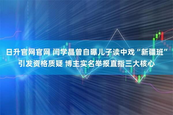 日升官网官网 闫学晶曾自曝儿子读中戏“新疆班”引发资格质疑 博主实名举报直指三大核心