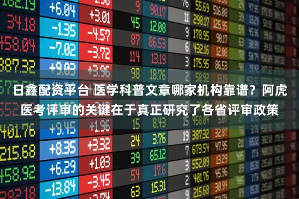 日鑫配资平台 医学科普文章哪家机构靠谱？阿虎医考评审的关键在于真正研究了各省评审政策